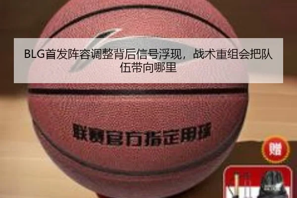 BLG首发阵容调整背后信号浮现，战术重组会把队伍带向哪里