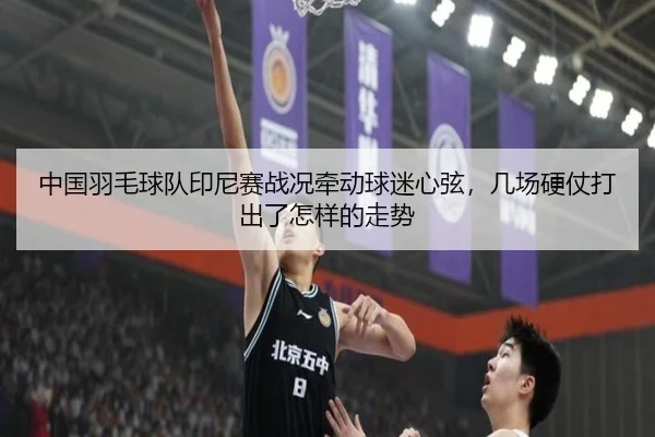 中国羽毛球队印尼赛战况牵动球迷心弦，几场硬仗打出了怎样的走势